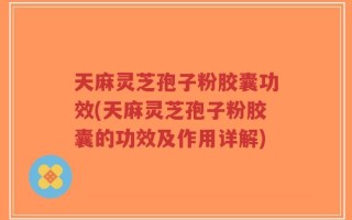 天麻灵芝孢子粉胶囊功效(天麻灵芝孢子粉胶囊的功效及作用详解)
