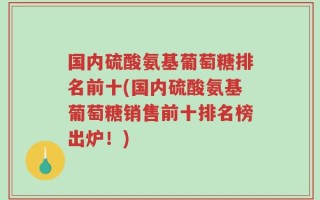 国内硫酸氨基葡萄糖排名前十(国内硫酸氨基葡萄糖销售前十排名榜出炉！)