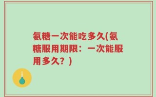 氨糖一次能吃多久(氨糖服用期限：一次能服用多久？)