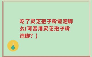 吃了灵芝孢子粉能泡脚么(可否用灵芝孢子粉泡脚？)