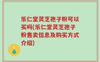 乐仁堂灵芝孢子粉可以买吗(乐仁堂灵芝孢子粉售卖信息及购买方式介绍)