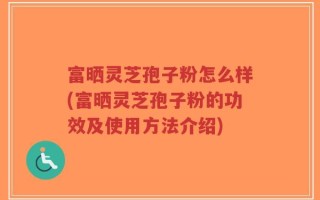 富晒灵芝孢子粉怎么样(富晒灵芝孢子粉的功效及使用方法介绍)