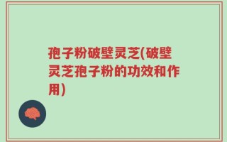 孢子粉破壁灵芝(破壁灵芝孢子粉的功效和作用)
