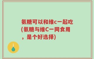 氨糖可以和维c一起吃(氨糖与维C一同食用，是个好选择)