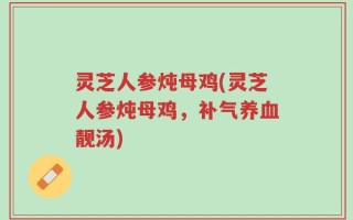 灵芝人参炖母鸡(灵芝人参炖母鸡，补气养血靓汤)