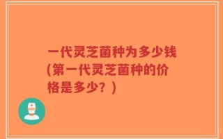 一代灵芝菌种为多少钱(第一代灵芝菌种的价格是多少？)