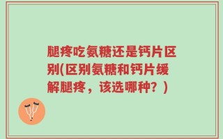 腿疼吃氨糖还是钙片区别(区别氨糖和钙片缓解腿疼，该选哪种？)