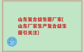 山东复合益生菌厂家(山东厂家生产复合益生菌引关注)