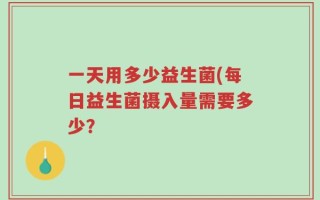 一天用多少益生菌(每日益生菌摄入量需要多少？