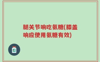 腿关节响吃氨糖(膝盖响应使用氨糖有效)