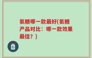 氨糖哪一款最好(氨糖产品对比：哪一款效果最佳？)