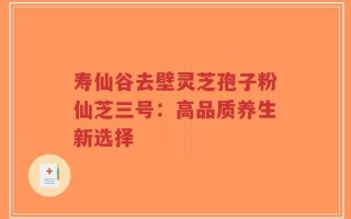 寿仙谷去壁灵芝孢子粉仙芝三号：高品质养生新选择