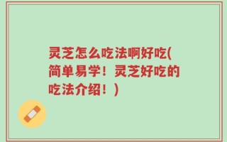 灵芝怎么吃法啊好吃(简单易学！灵芝好吃的吃法介绍！)
