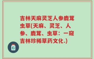 吉林天麻灵芝人参鹿茸虫草(天麻、灵芝、人参、鹿茸、虫草：一窥吉林珍稀草药文化.)
