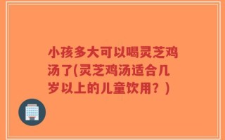 小孩多大可以喝灵芝鸡汤了(灵芝鸡汤适合几岁以上的儿童饮用？)