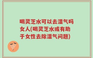 喝灵芝水可以去湿气吗女人(喝灵芝水或有助于女性去除湿气问题)
