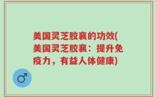 美国灵芝胶襄的功效(美国灵芝胶襄：提升免疫力，有益人体健康)