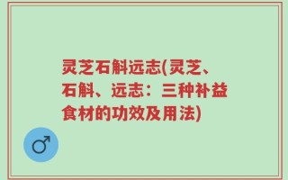 灵芝石斛远志(灵芝、石斛、远志：三种补益食材的功效及用法)