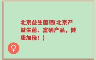 北京益生菌硒(北京产益生菌、富硒产品，健康加倍！)