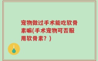 宠物做过手术能吃软骨素嘛(手术宠物可否服用软骨素？)