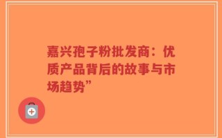 嘉兴孢子粉批发商：优质产品背后的故事与市场趋势”