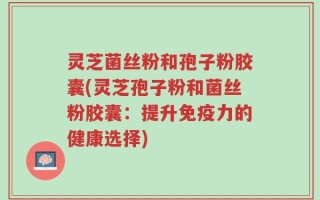 灵芝菌丝粉和孢子粉胶囊(灵芝孢子粉和菌丝粉胶囊：提升免疫力的健康选择)
