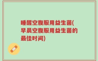 睡醒空腹服用益生菌(早晨空腹服用益生菌的最佳时间)