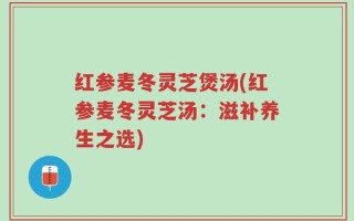 红参麦冬灵芝煲汤(红参麦冬灵芝汤：滋补养生之选)