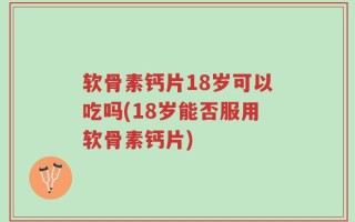 软骨素钙片18岁可以吃吗(18岁能否服用软骨素钙片)