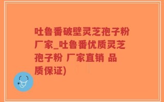吐鲁番破壁灵芝孢子粉厂家_吐鲁番优质灵芝孢子粉 厂家直销 品质保证)