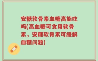 安糖软骨素血糖高能吃吗(高血糖可食用软骨素，安糖软骨素可缓解血糖问题)