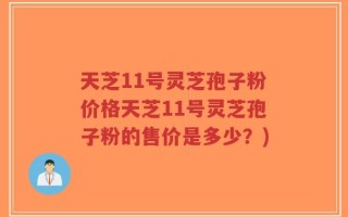 天芝11号灵芝孢子粉价格天芝11号灵芝孢子粉的售价是多少？)