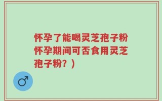 怀孕了能喝灵芝孢子粉怀孕期间可否食用灵芝孢子粉？)