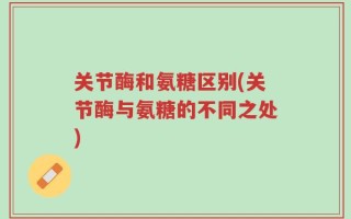 关节酶和氨糖区别(关节酶与氨糖的不同之处)