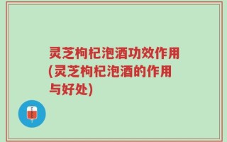 灵芝枸杞泡酒功效作用(灵芝枸杞泡酒的作用与好处)