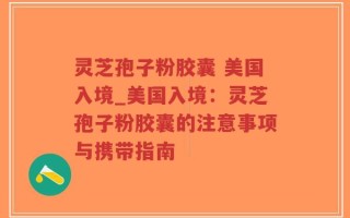 灵芝孢子粉胶囊 美国入境_美国入境：灵芝孢子粉胶囊的注意事项与携带指南