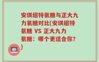 安琪纽特氨糖与正大九力氨糖对比(安琪纽特氨糖 VS 正大九力氨糖：哪个更适合你？)