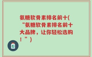 氨糖软骨素排名前十(“氨糖软骨素排名前十大品牌，让你轻松选购！”)