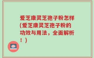 爱芝康灵芝孢子粉怎样(爱芝康灵芝孢子粉的功效与用法，全面解析！)