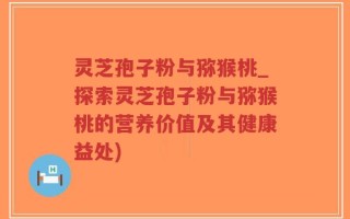 灵芝孢子粉与猕猴桃_探索灵芝孢子粉与猕猴桃的营养价值及其健康益处)