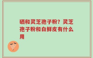 硒和灵芝孢子粉？灵芝孢子粉和白鲜皮有什么用