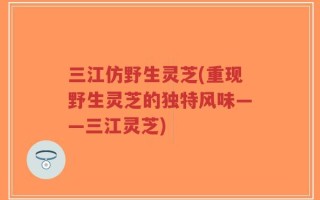 三江仿野生灵芝(重现野生灵芝的独特风味——三江灵芝)