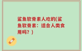 鲨鱼软骨素人吃的(鲨鱼软骨素：适合人类食用吗？)
