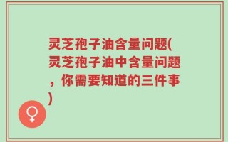 灵芝孢子油含量问题(灵芝孢子油中含量问题，你需要知道的三件事)