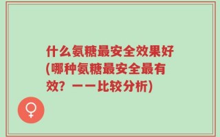 什么氨糖最安全效果好(哪种氨糖最安全最有效？一一比较分析)