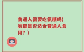 普通人需要吃氨糖吗(氨糖是否适合普通人食用？)