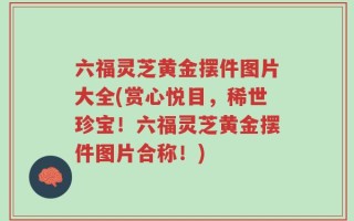 六福灵芝黄金摆件图片大全(赏心悦目，稀世珍宝！六福灵芝黄金摆件图片合称！)