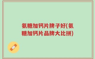 氨糖加钙片牌子好(氨糖加钙片品牌大比拼)