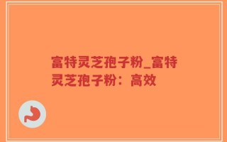 富特灵芝孢子粉_富特灵芝孢子粉：高效