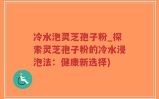 冷水泡灵芝孢子粉_探索灵芝孢子粉的冷水浸泡法：健康新选择)